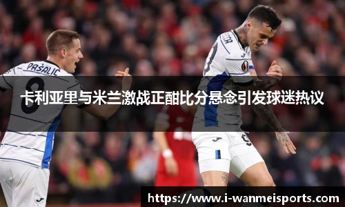 卡利亚里与米兰激战正酣比分悬念引发球迷热议